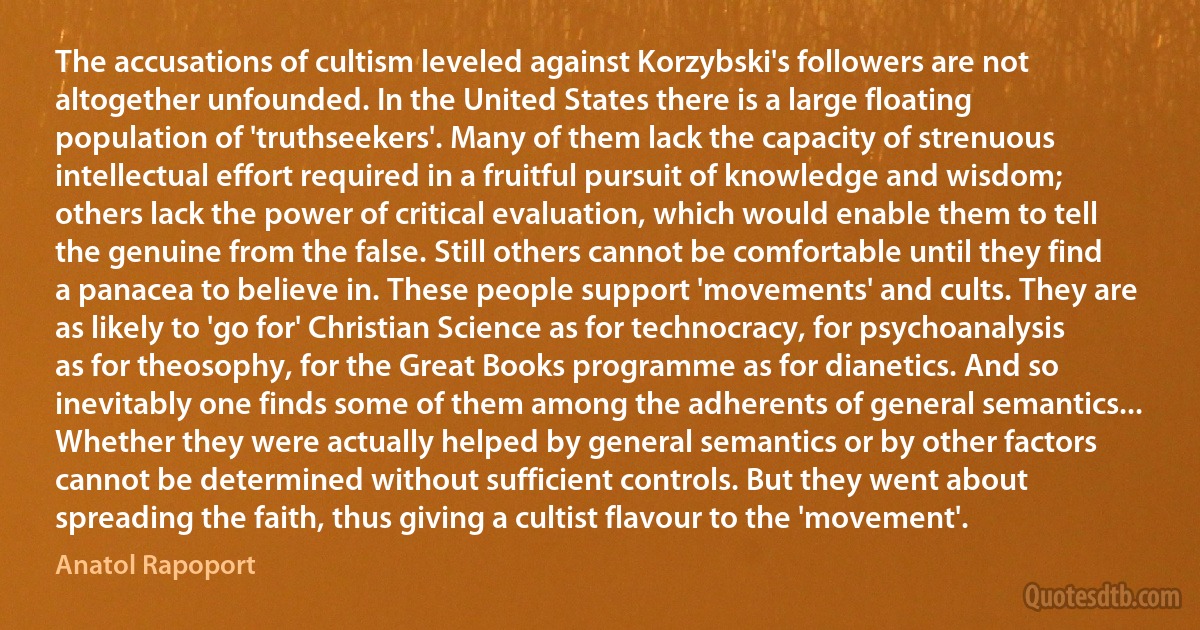 The accusations of cultism leveled against Korzybski's followers are not altogether unfounded. In the United States there is a large floating population of 'truthseekers'. Many of them lack the capacity of strenuous intellectual effort required in a fruitful pursuit of knowledge and wisdom; others lack the power of critical evaluation, which would enable them to tell the genuine from the false. Still others cannot be comfortable until they find a panacea to believe in. These people support 'movements' and cults. They are as likely to 'go for' Christian Science as for technocracy, for psychoanalysis as for theosophy, for the Great Books programme as for dianetics. And so inevitably one finds some of them among the adherents of general semantics... Whether they were actually helped by general semantics or by other factors cannot be determined without sufficient controls. But they went about spreading the faith, thus giving a cultist flavour to the 'movement'. (Anatol Rapoport)