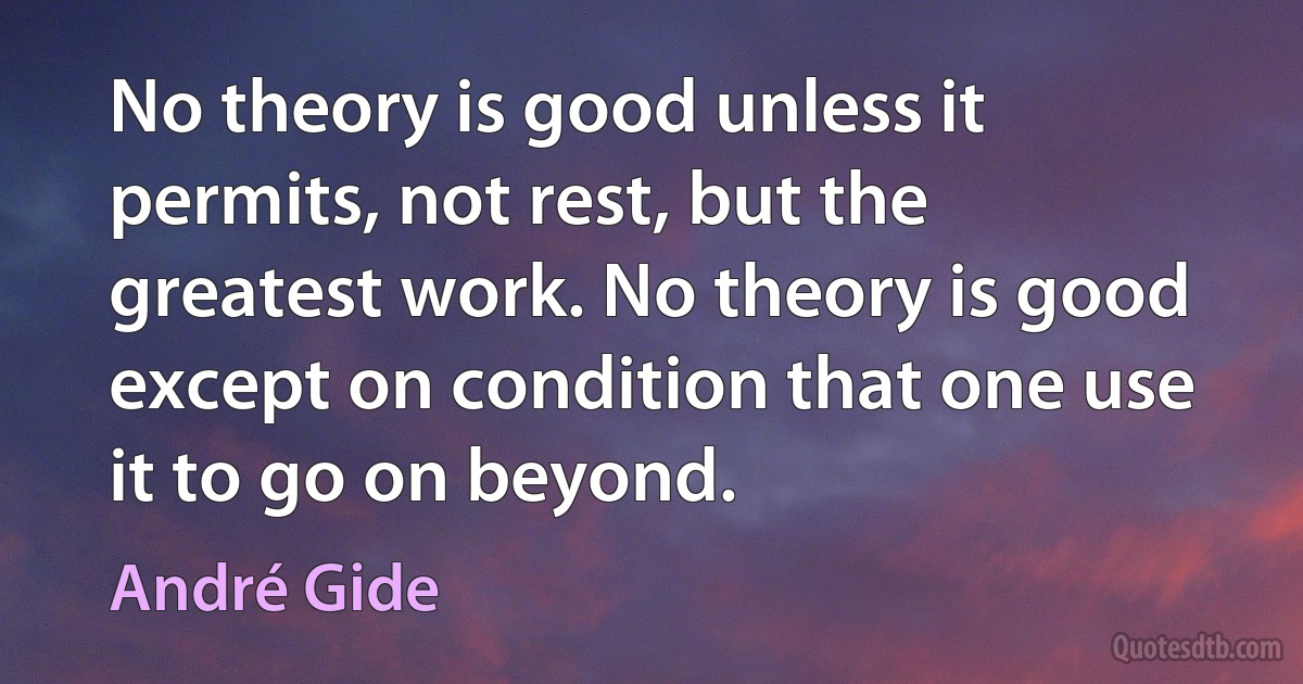 No theory is good unless it permits, not rest, but the greatest work. No theory is good except on condition that one use it to go on beyond. (André Gide)