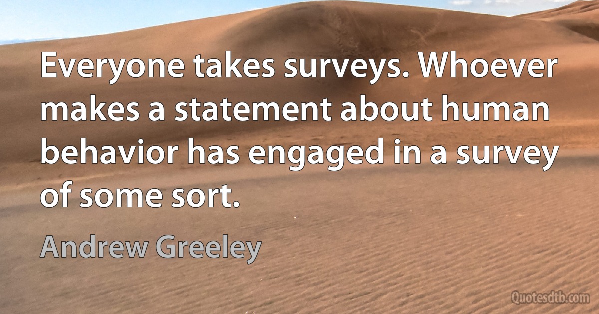 Everyone takes surveys. Whoever makes a statement about human behavior has engaged in a survey of some sort. (Andrew Greeley)