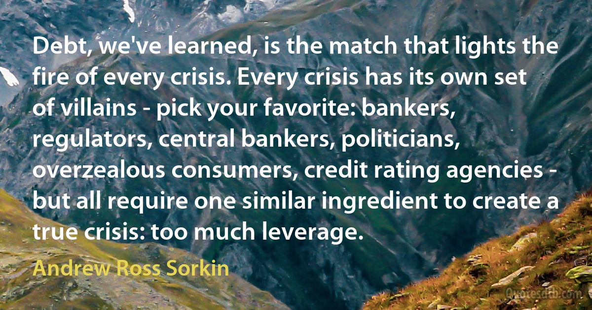 Debt, we've learned, is the match that lights the fire of every crisis. Every crisis has its own set of villains - pick your favorite: bankers, regulators, central bankers, politicians, overzealous consumers, credit rating agencies - but all require one similar ingredient to create a true crisis: too much leverage. (Andrew Ross Sorkin)