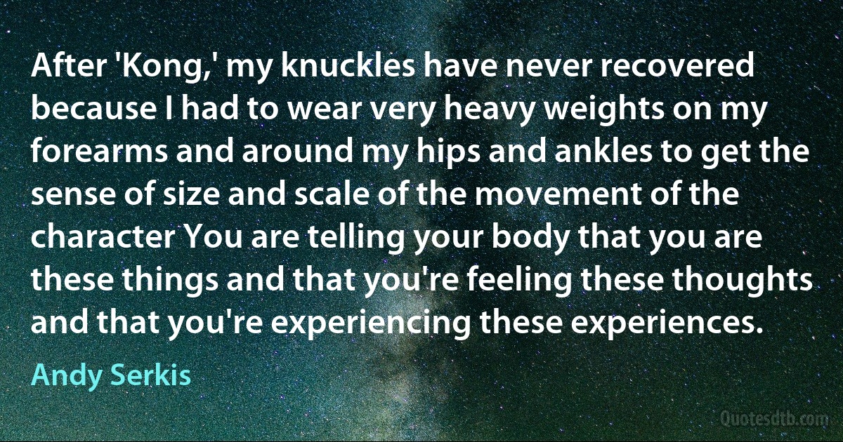 After 'Kong,' my knuckles have never recovered because I had to wear very heavy weights on my forearms and around my hips and ankles to get the sense of size and scale of the movement of the character You are telling your body that you are these things and that you're feeling these thoughts and that you're experiencing these experiences. (Andy Serkis)