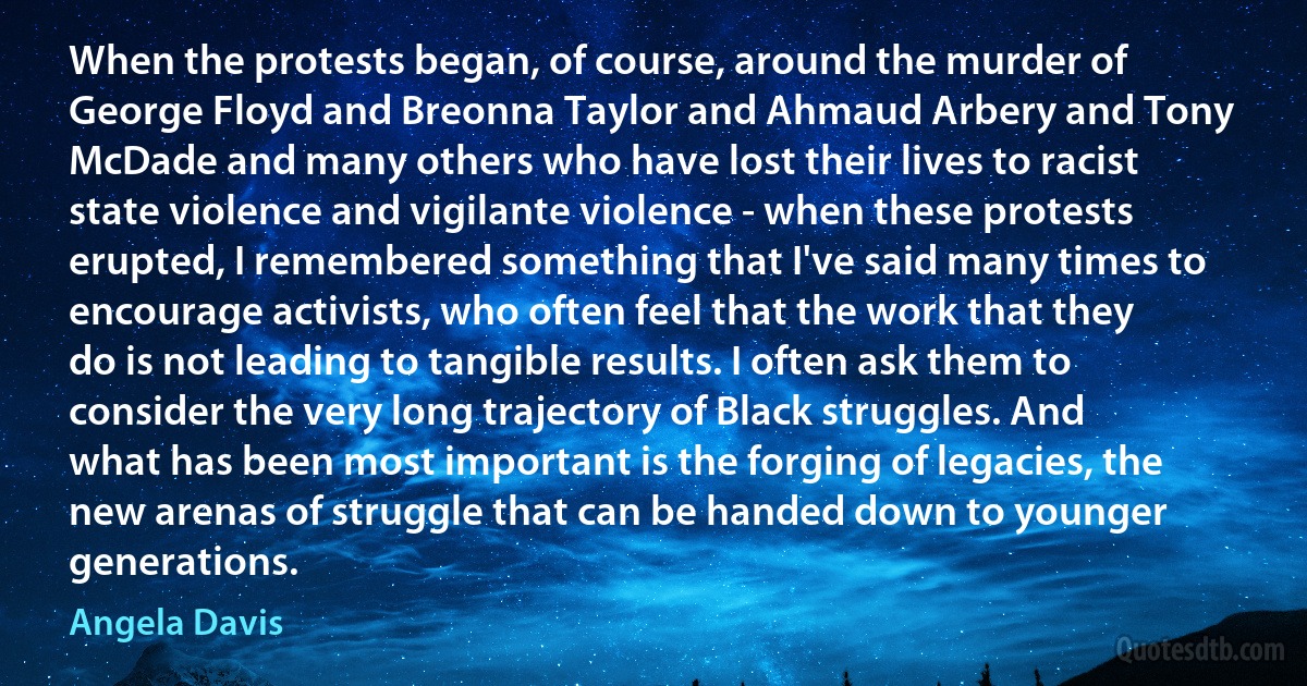 When the protests began, of course, around the murder of George Floyd and Breonna Taylor and Ahmaud Arbery and Tony McDade and many others who have lost their lives to racist state violence and vigilante violence - when these protests erupted, I remembered something that I've said many times to encourage activists, who often feel that the work that they do is not leading to tangible results. I often ask them to consider the very long trajectory of Black struggles. And what has been most important is the forging of legacies, the new arenas of struggle that can be handed down to younger generations. (Angela Davis)