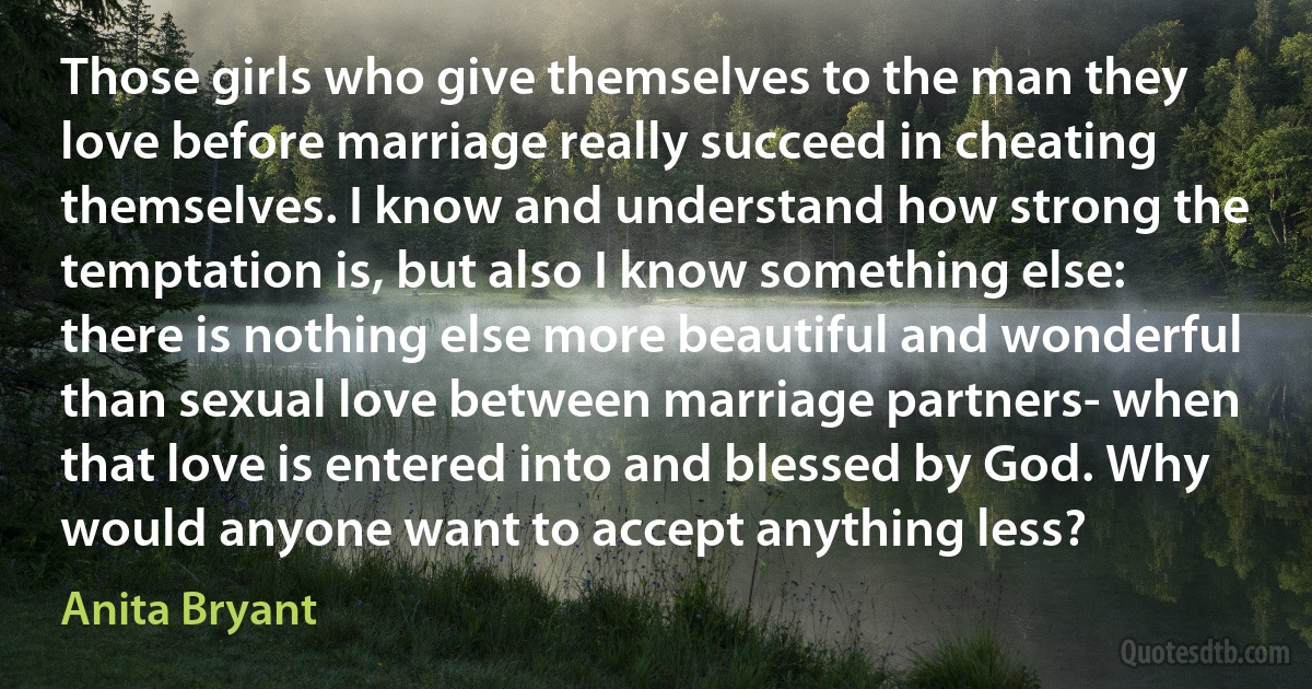 Those girls who give themselves to the man they love before marriage really succeed in cheating themselves. I know and understand how strong the temptation is, but also I know something else: there is nothing else more beautiful and wonderful than sexual love between marriage partners- when that love is entered into and blessed by God. Why would anyone want to accept anything less? (Anita Bryant)