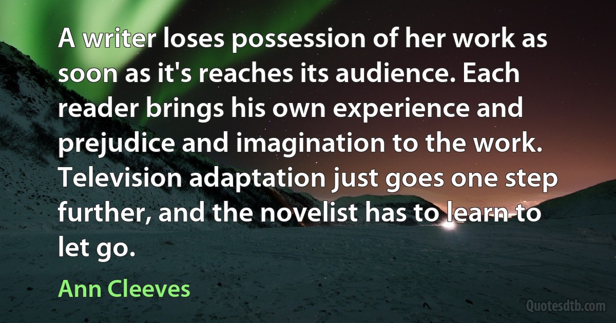 A writer loses possession of her work as soon as it's reaches its audience. Each reader brings his own experience and prejudice and imagination to the work. Television adaptation just goes one step further, and the novelist has to learn to let go. (Ann Cleeves)