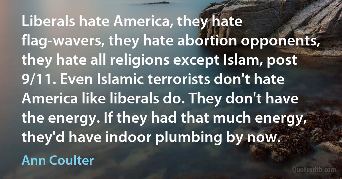 Liberals hate America, they hate flag-wavers, they hate abortion opponents, they hate all religions except Islam, post 9/11. Even Islamic terrorists don't hate America like liberals do. They don't have the energy. If they had that much energy, they'd have indoor plumbing by now. (Ann Coulter)