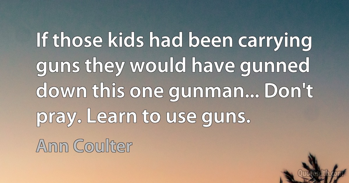 If those kids had been carrying guns they would have gunned down this one gunman... Don't pray. Learn to use guns. (Ann Coulter)