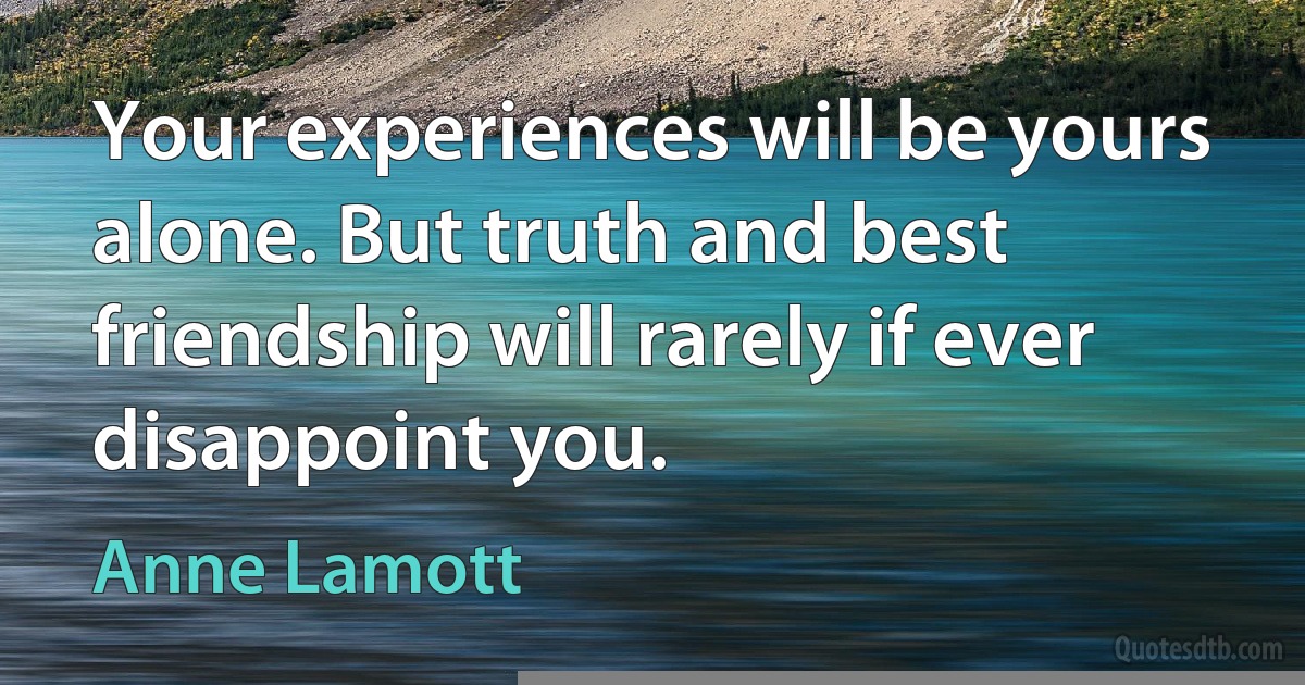 Your experiences will be yours alone. But truth and best friendship will rarely if ever disappoint you. (Anne Lamott)