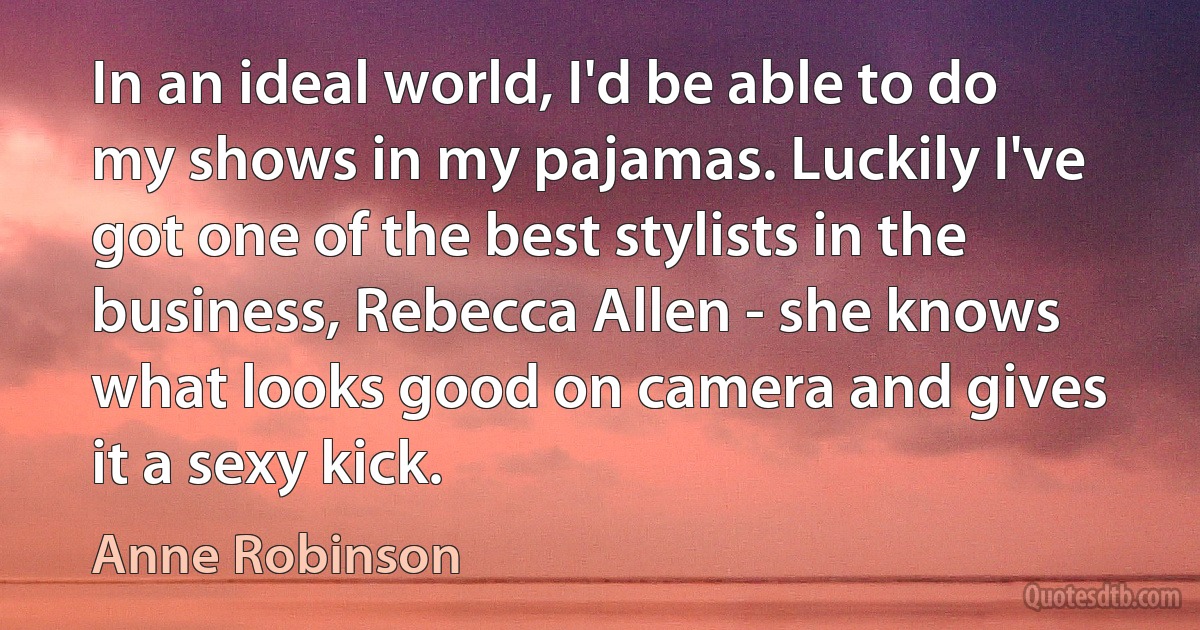 In an ideal world, I'd be able to do my shows in my pajamas. Luckily I've got one of the best stylists in the business, Rebecca Allen - she knows what looks good on camera and gives it a sexy kick. (Anne Robinson)