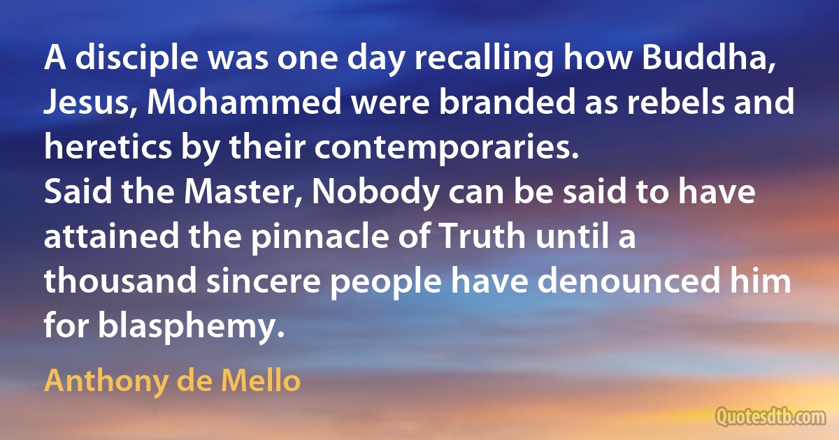 A disciple was one day recalling how Buddha, Jesus, Mohammed were branded as rebels and heretics by their contemporaries.
Said the Master, Nobody can be said to have attained the pinnacle of Truth until a thousand sincere people have denounced him for blasphemy. (Anthony de Mello)