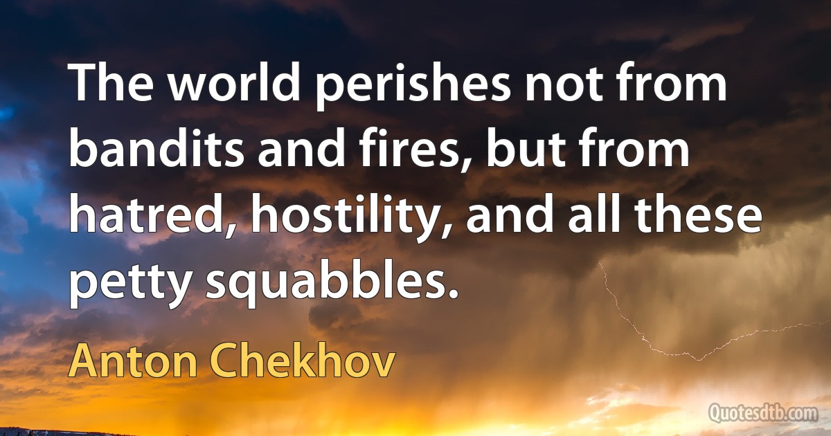 The world perishes not from bandits and fires, but from hatred, hostility, and all these petty squabbles. (Anton Chekhov)