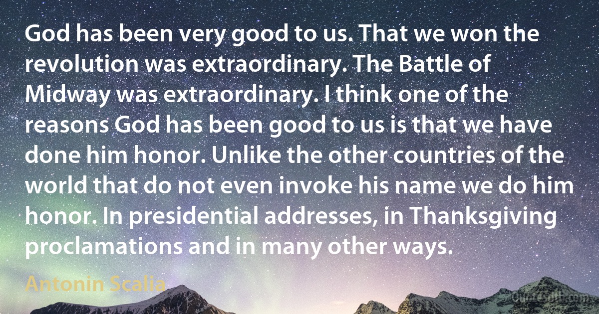 God has been very good to us. That we won the revolution was extraordinary. The Battle of Midway was extraordinary. I think one of the reasons God has been good to us is that we have done him honor. Unlike the other countries of the world that do not even invoke his name we do him honor. In presidential addresses, in Thanksgiving proclamations and in many other ways. (Antonin Scalia)