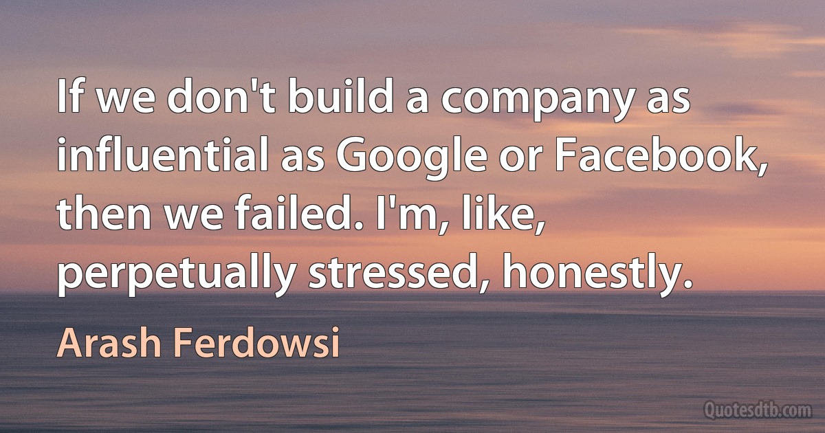 If we don't build a company as influential as Google or Facebook, then we failed. I'm, like, perpetually stressed, honestly. (Arash Ferdowsi)