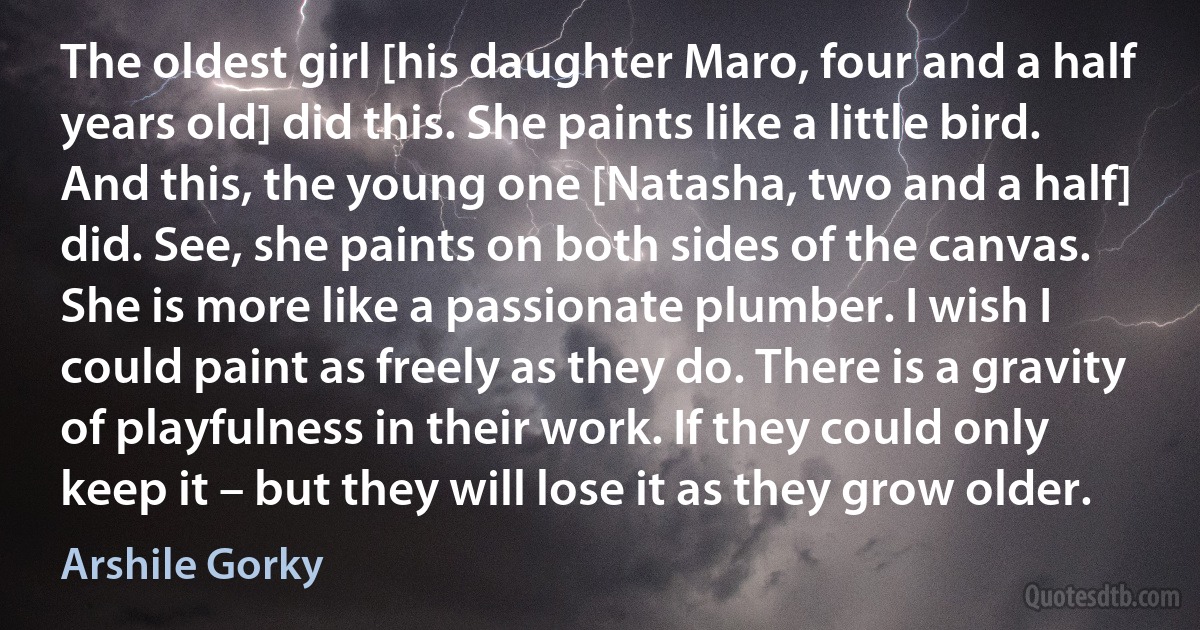 The oldest girl [his daughter Maro, four and a half years old] did this. She paints like a little bird. And this, the young one [Natasha, two and a half] did. See, she paints on both sides of the canvas. She is more like a passionate plumber. I wish I could paint as freely as they do. There is a gravity of playfulness in their work. If they could only keep it – but they will lose it as they grow older. (Arshile Gorky)