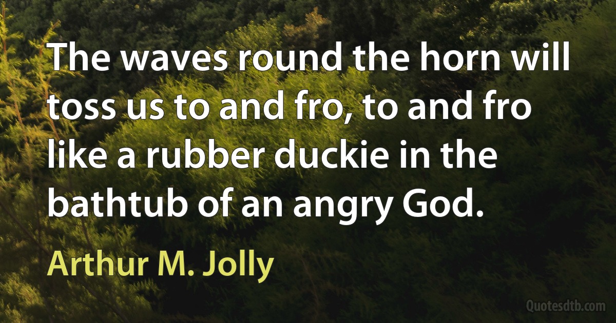 The waves round the horn will toss us to and fro, to and fro like a rubber duckie in the bathtub of an angry God. (Arthur M. Jolly)