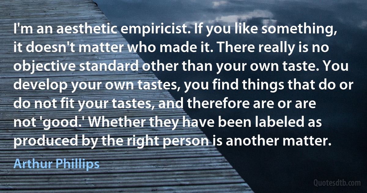 I'm an aesthetic empiricist. If you like something, it doesn't matter who made it. There really is no objective standard other than your own taste. You develop your own tastes, you find things that do or do not fit your tastes, and therefore are or are not 'good.' Whether they have been labeled as produced by the right person is another matter. (Arthur Phillips)