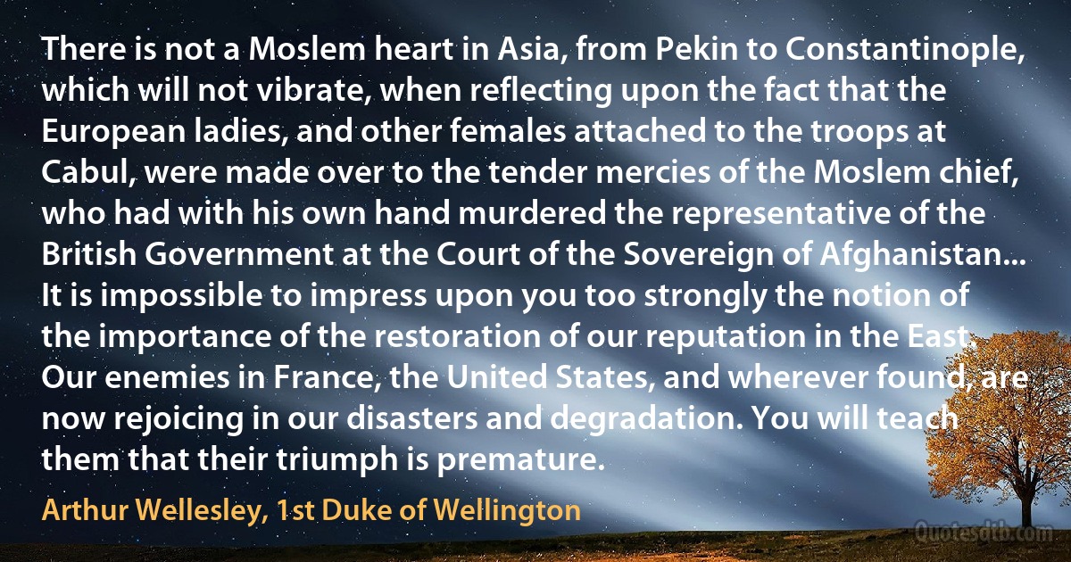 There is not a Moslem heart in Asia, from Pekin to Constantinople, which will not vibrate, when reflecting upon the fact that the European ladies, and other females attached to the troops at Cabul, were made over to the tender mercies of the Moslem chief, who had with his own hand murdered the representative of the British Government at the Court of the Sovereign of Afghanistan... It is impossible to impress upon you too strongly the notion of the importance of the restoration of our reputation in the East. Our enemies in France, the United States, and wherever found, are now rejoicing in our disasters and degradation. You will teach them that their triumph is premature. (Arthur Wellesley, 1st Duke of Wellington)