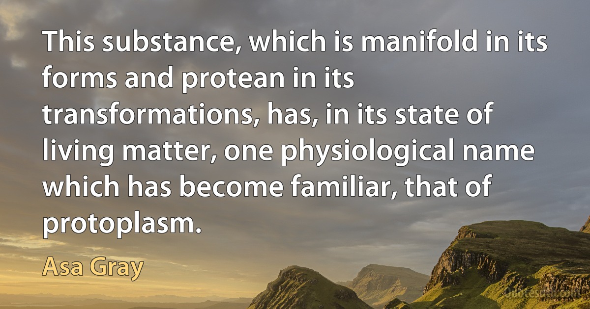 This substance, which is manifold in its forms and protean in its transformations, has, in its state of living matter, one physiological name which has become familiar, that of protoplasm. (Asa Gray)