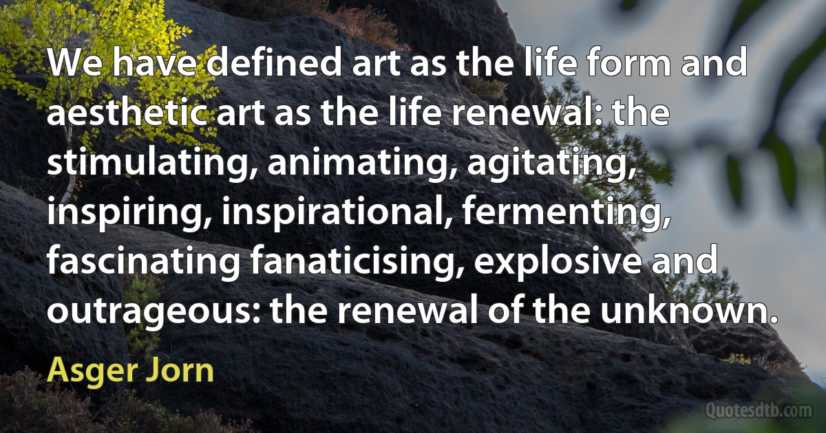 We have defined art as the life form and aesthetic art as the life renewal: the stimulating, animating, agitating, inspiring, inspirational, fermenting, fascinating fanaticising, explosive and outrageous: the renewal of the unknown. (Asger Jorn)