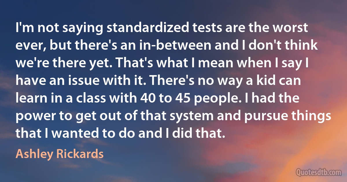 I'm not saying standardized tests are the worst ever, but there's an in-between and I don't think we're there yet. That's what I mean when I say I have an issue with it. There's no way a kid can learn in a class with 40 to 45 people. I had the power to get out of that system and pursue things that I wanted to do and I did that. (Ashley Rickards)