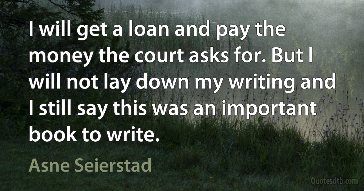 I will get a loan and pay the money the court asks for. But I will not lay down my writing and I still say this was an important book to write. (Asne Seierstad)