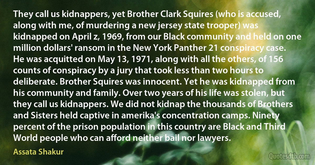 They call us kidnappers, yet Brother Clark Squires (who is accused, along with me, of murdering a new jersey state trooper) was kidnapped on April z, 1969, from our Black community and held on one million dollars' ransom in the New York Panther 21 conspiracy case. He was acquitted on May 13, 1971, along with all the others, of 156 counts of conspiracy by a jury that took less than two hours to deliberate. Brother Squires was innocent. Yet he was kidnapped from his community and family. Over two years of his life was stolen, but they call us kidnappers. We did not kidnap the thousands of Brothers and Sisters held captive in amerika's concentration camps. Ninety percent of the prison population in this country are Black and Third World people who can afford neither bail nor lawyers. (Assata Shakur)