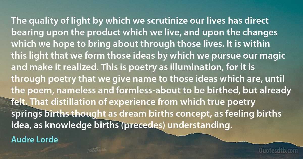 The quality of light by which we scrutinize our lives has direct bearing upon the product which we live, and upon the changes which we hope to bring about through those lives. It is within this light that we form those ideas by which we pursue our magic and make it realized. This is poetry as illumination, for it is through poetry that we give name to those ideas which are, until the poem, nameless and formless-about to be birthed, but already felt. That distillation of experience from which true poetry springs births thought as dream births concept, as feeling births idea, as knowledge births (precedes) understanding. (Audre Lorde)