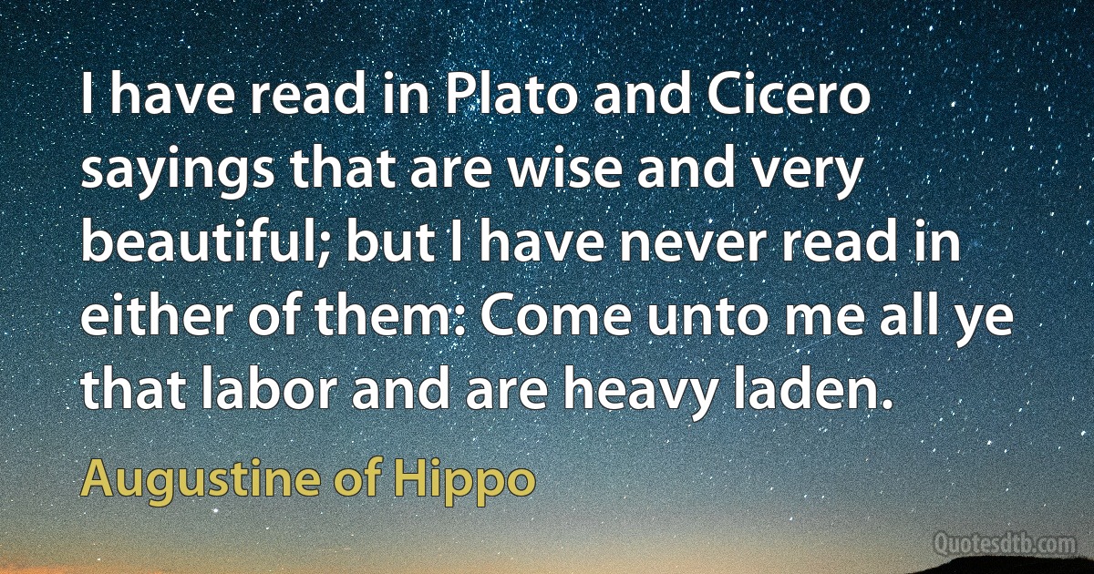 I have read in Plato and Cicero sayings that are wise and very beautiful; but I have never read in either of them: Come unto me all ye that labor and are heavy laden. (Augustine of Hippo)