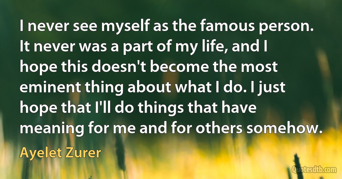 I never see myself as the famous person. It never was a part of my life, and I hope this doesn't become the most eminent thing about what I do. I just hope that I'll do things that have meaning for me and for others somehow. (Ayelet Zurer)