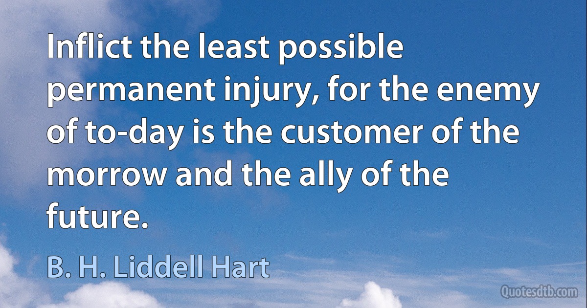 Inflict the least possible permanent injury, for the enemy of to-day is the customer of the morrow and the ally of the future. (B. H. Liddell Hart)