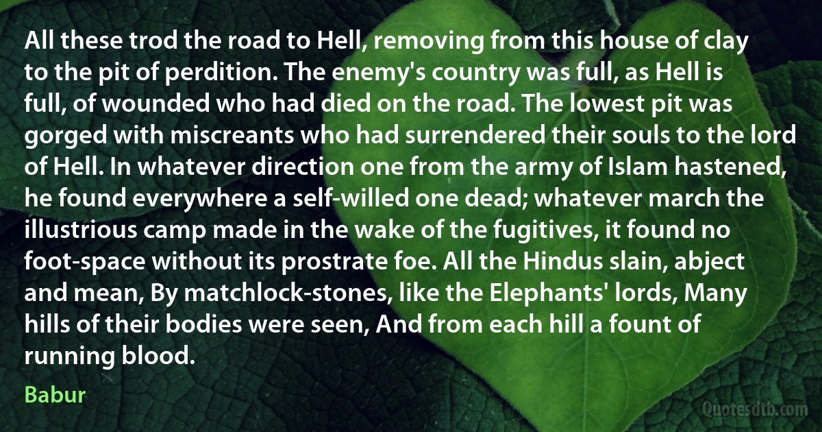 All these trod the road to Hell, removing from this house of clay to the pit of perdition. The enemy's country was full, as Hell is full, of wounded who had died on the road. The lowest pit was gorged with miscreants who had surrendered their souls to the lord of Hell. In whatever direction one from the army of Islam hastened, he found everywhere a self-willed one dead; whatever march the illustrious camp made in the wake of the fugitives, it found no foot-space without its prostrate foe. All the Hindus slain, abject and mean, By matchlock-stones, like the Elephants' lords, Many hills of their bodies were seen, And from each hill a fount of running blood. (Babur)