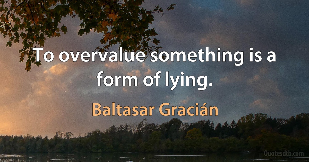 To overvalue something is a form of lying. (Baltasar Gracián)