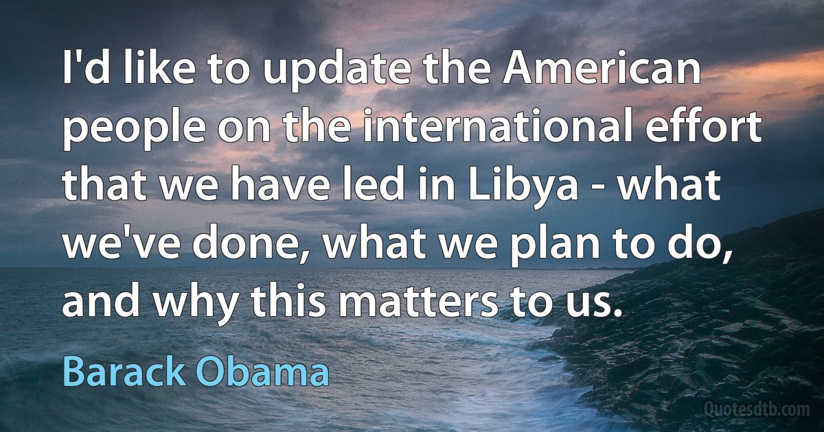 I'd like to update the American people on the international effort that we have led in Libya - what we've done, what we plan to do, and why this matters to us. (Barack Obama)