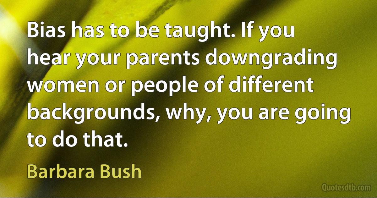 Bias has to be taught. If you hear your parents downgrading women or people of different backgrounds, why, you are going to do that. (Barbara Bush)