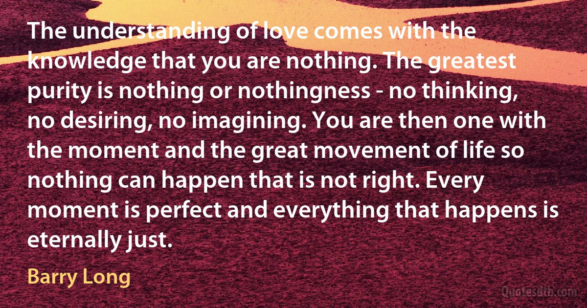 The understanding of love comes with the knowledge that you are nothing. The greatest purity is nothing or nothingness - no thinking, no desiring, no imagining. You are then one with the moment and the great movement of life so nothing can happen that is not right. Every moment is perfect and everything that happens is eternally just. (Barry Long)