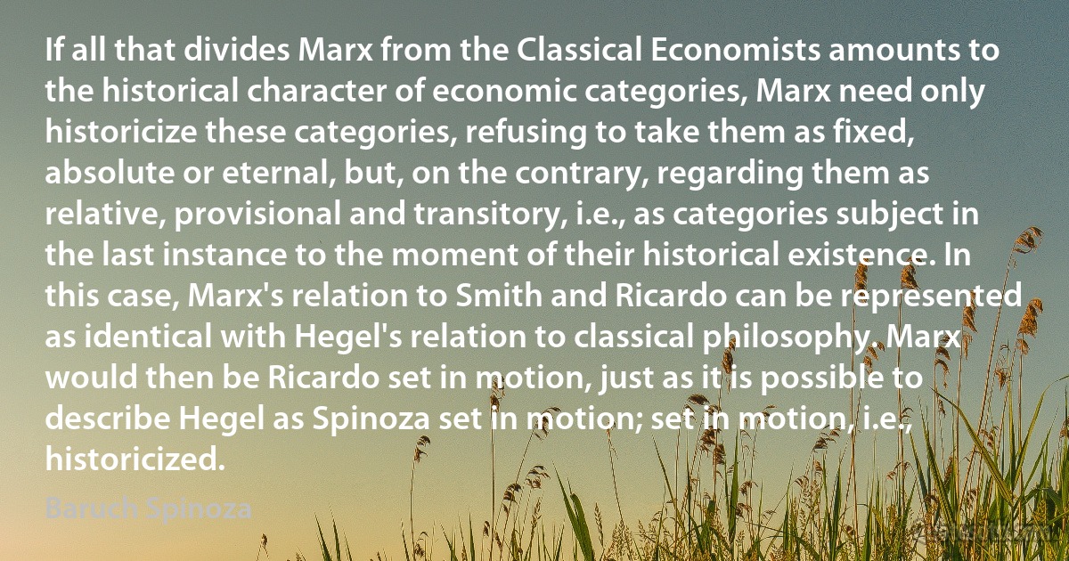 If all that divides Marx from the Classical Economists amounts to the historical character of economic categories, Marx need only historicize these categories, refusing to take them as fixed, absolute or eternal, but, on the contrary, regarding them as relative, provisional and transitory, i.e., as categories subject in the last instance to the moment of their historical existence. In this case, Marx's relation to Smith and Ricardo can be represented as identical with Hegel's relation to classical philosophy. Marx would then be Ricardo set in motion, just as it is possible to describe Hegel as Spinoza set in motion; set in motion, i.e., historicized. (Baruch Spinoza)