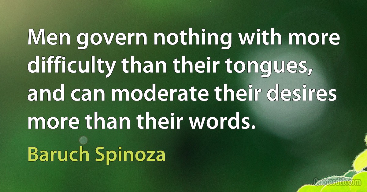 Men govern nothing with more difficulty than their tongues, and can moderate their desires more than their words. (Baruch Spinoza)