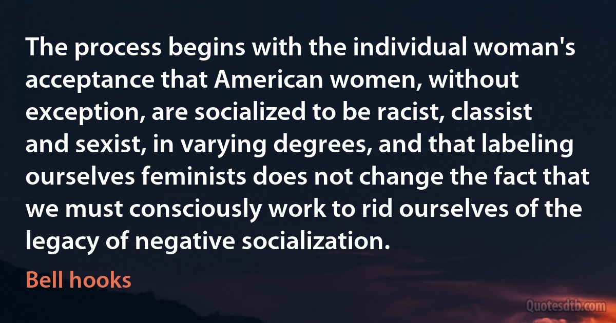 The process begins with the individual woman's acceptance that American women, without exception, are socialized to be racist, classist and sexist, in varying degrees, and that labeling ourselves feminists does not change the fact that we must consciously work to rid ourselves of the legacy of negative socialization. (Bell hooks)