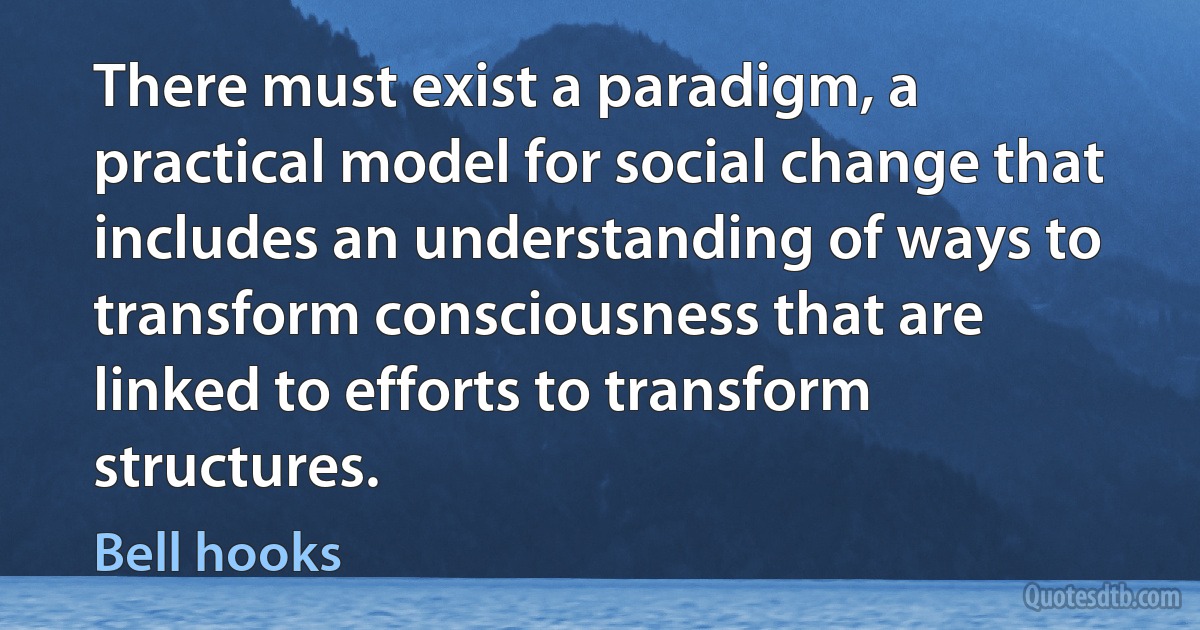 There must exist a paradigm, a practical model for social change that includes an understanding of ways to transform consciousness that are linked to efforts to transform structures. (Bell hooks)