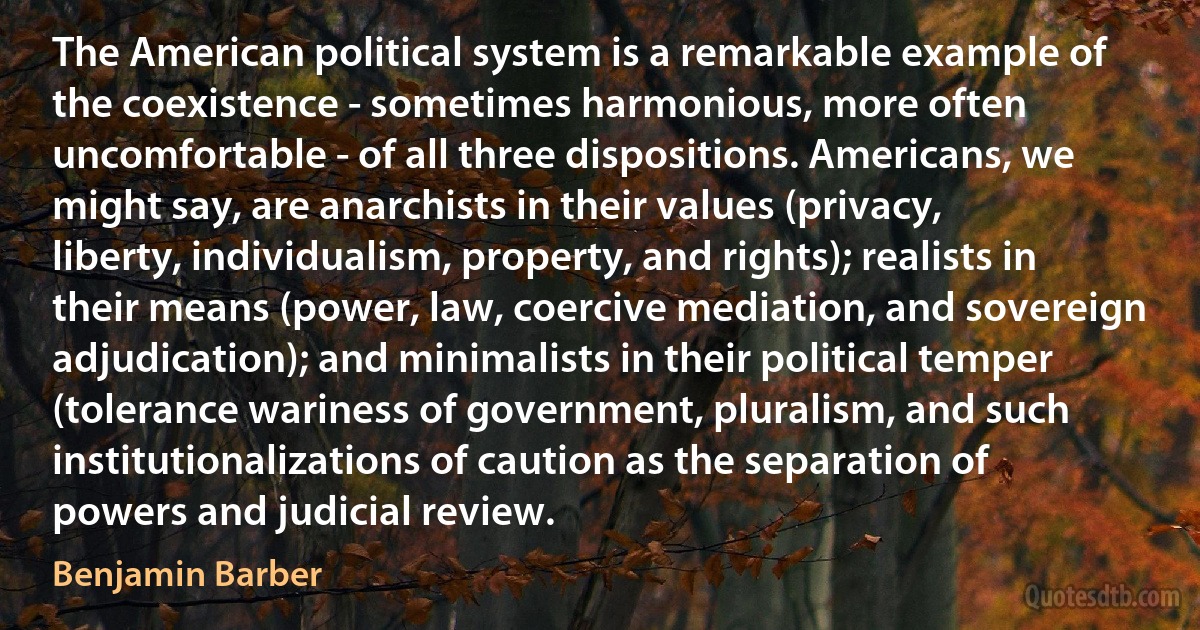 The American political system is a remarkable example of the coexistence - sometimes harmonious, more often uncomfortable - of all three dispositions. Americans, we might say, are anarchists in their values (privacy, liberty, individualism, property, and rights); realists in their means (power, law, coercive mediation, and sovereign adjudication); and minimalists in their political temper (tolerance wariness of government, pluralism, and such institutionalizations of caution as the separation of powers and judicial review. (Benjamin Barber)