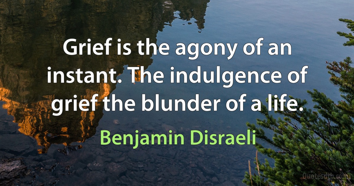 Grief is the agony of an instant. The indulgence of grief the blunder of a life. (Benjamin Disraeli)