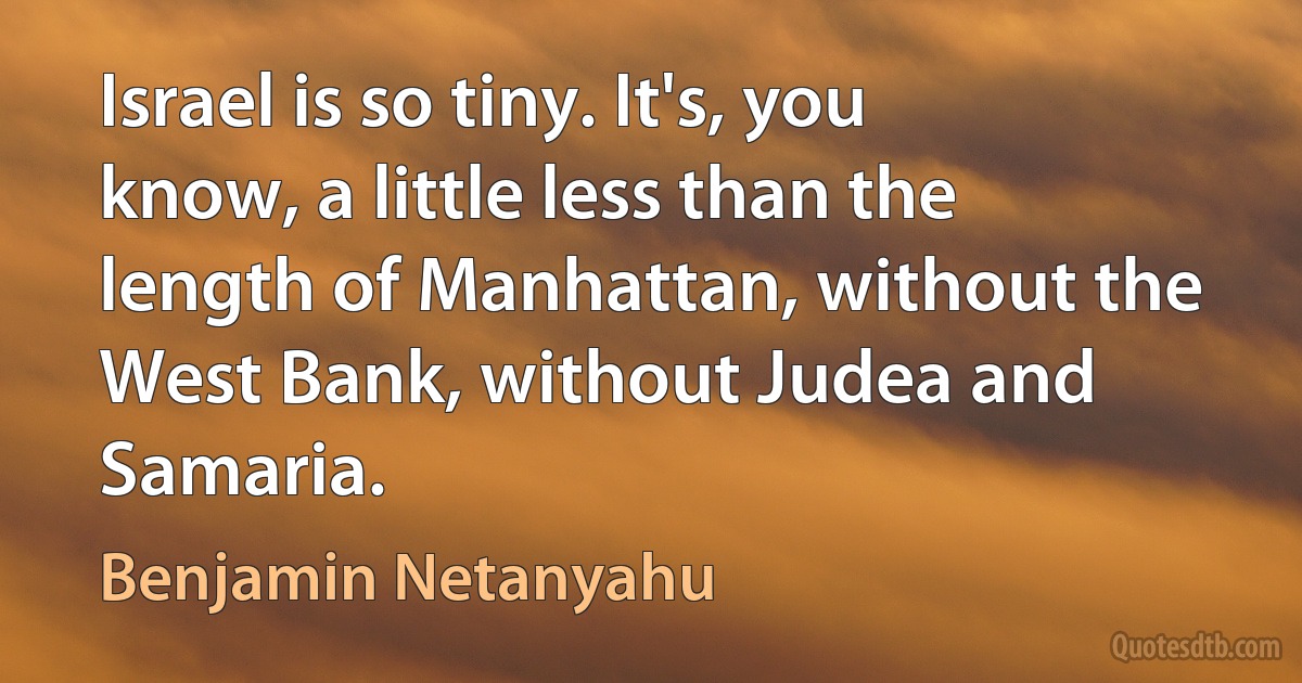 Israel is so tiny. It's, you know, a little less than the length of Manhattan, without the West Bank, without Judea and Samaria. (Benjamin Netanyahu)