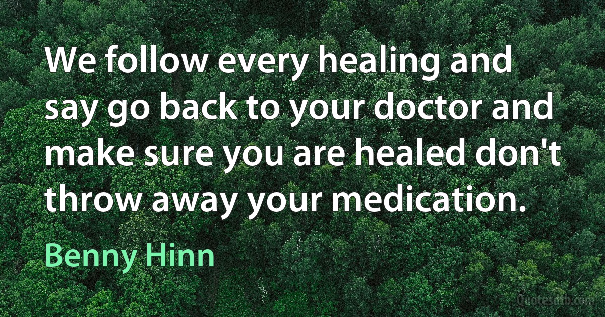 We follow every healing and say go back to your doctor and make sure you are healed don't throw away your medication. (Benny Hinn)