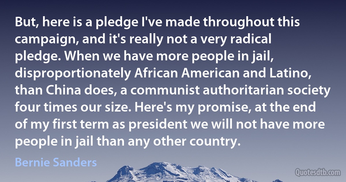 But, here is a pledge I've made throughout this campaign, and it's really not a very radical pledge. When we have more people in jail, disproportionately African American and Latino, than China does, a communist authoritarian society four times our size. Here's my promise, at the end of my first term as president we will not have more people in jail than any other country. (Bernie Sanders)