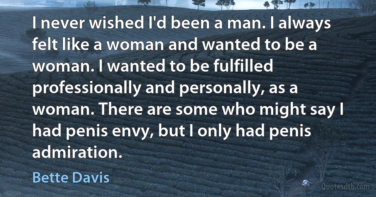 I never wished I'd been a man. I always felt like a woman and wanted to be a woman. I wanted to be fulfilled professionally and personally, as a woman. There are some who might say I had penis envy, but I only had penis admiration. (Bette Davis)