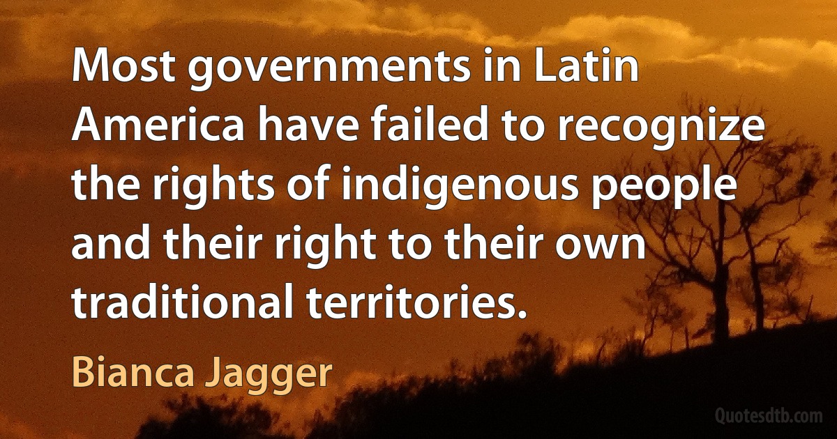 Most governments in Latin America have failed to recognize the rights of indigenous people and their right to their own traditional territories. (Bianca Jagger)