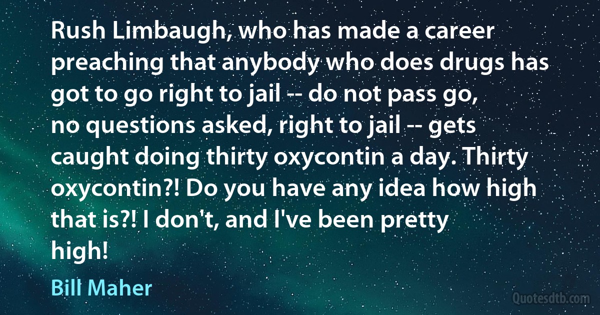 Rush Limbaugh, who has made a career preaching that anybody who does drugs has got to go right to jail -- do not pass go, no questions asked, right to jail -- gets caught doing thirty oxycontin a day. Thirty oxycontin?! Do you have any idea how high that is?! I don't, and I've been pretty high! (Bill Maher)