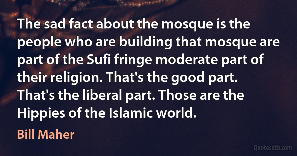 The sad fact about the mosque is the people who are building that mosque are part of the Sufi fringe moderate part of their religion. That's the good part. That's the liberal part. Those are the Hippies of the Islamic world. (Bill Maher)