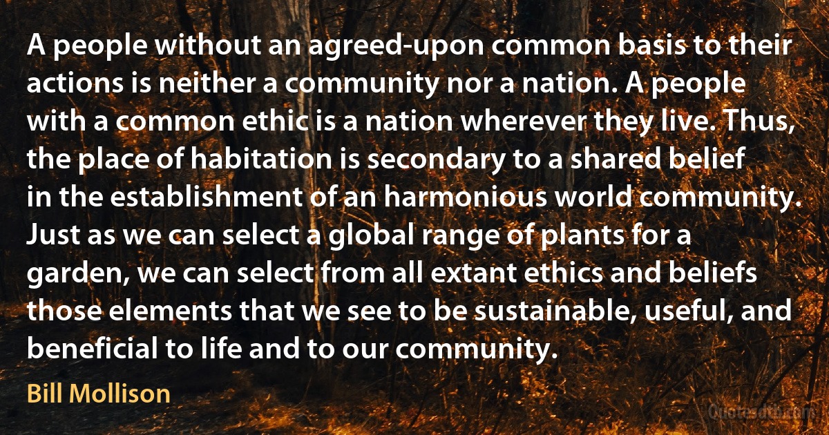 A people without an agreed-upon common basis to their actions is neither a community nor a nation. A people with a common ethic is a nation wherever they live. Thus, the place of habitation is secondary to a shared belief in the establishment of an harmonious world community. Just as we can select a global range of plants for a garden, we can select from all extant ethics and beliefs those elements that we see to be sustainable, useful, and beneficial to life and to our community. (Bill Mollison)