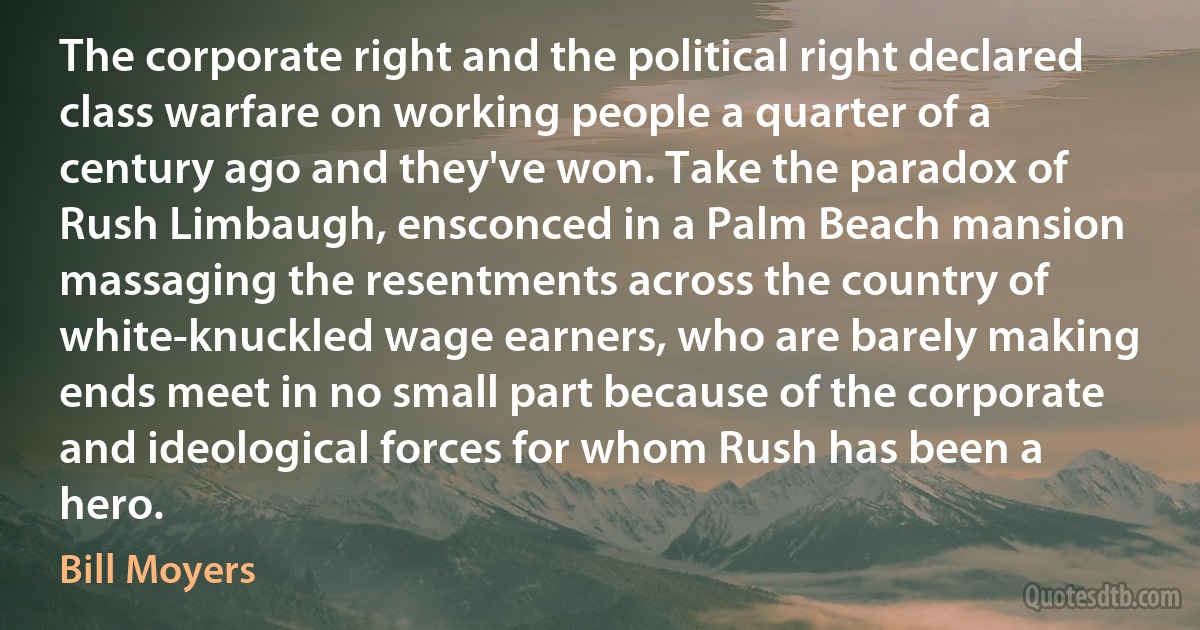 The corporate right and the political right declared class warfare on working people a quarter of a century ago and they've won. Take the paradox of Rush Limbaugh, ensconced in a Palm Beach mansion massaging the resentments across the country of white-knuckled wage earners, who are barely making ends meet in no small part because of the corporate and ideological forces for whom Rush has been a hero. (Bill Moyers)