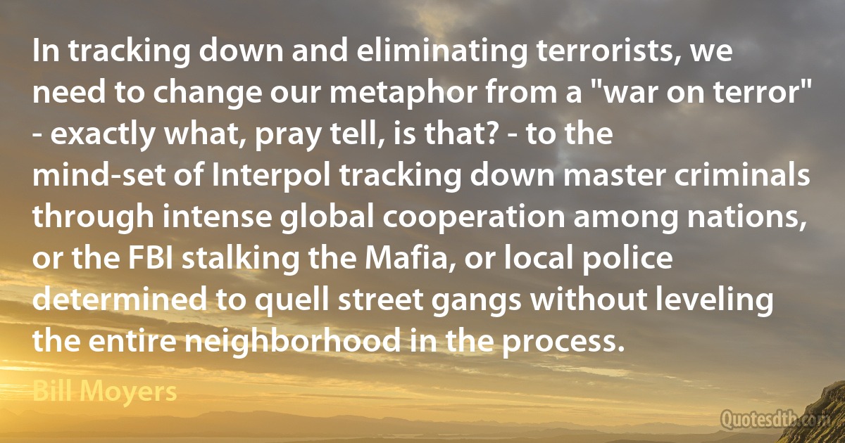 In tracking down and eliminating terrorists, we need to change our metaphor from a "war on terror" - exactly what, pray tell, is that? - to the mind-set of Interpol tracking down master criminals through intense global cooperation among nations, or the FBI stalking the Mafia, or local police determined to quell street gangs without leveling the entire neighborhood in the process. (Bill Moyers)